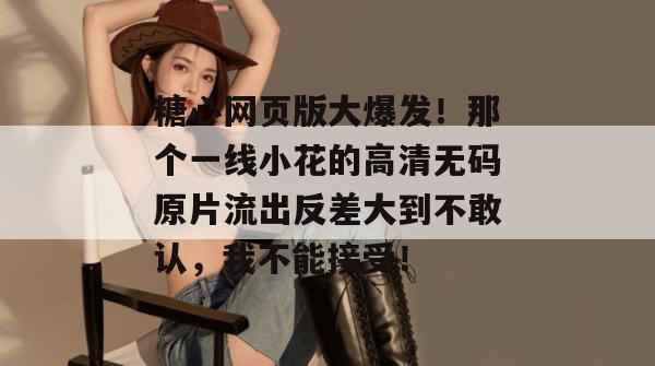 糖心网页版大爆发！那个一线小花的高清无码原片流出反差大到不敢认，我不能接受！