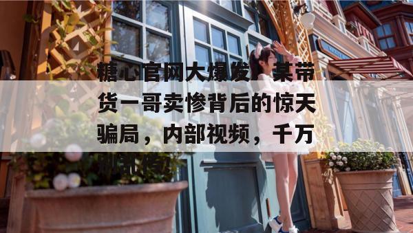 糖心官网大爆发！某带货一哥卖惨背后的惊天骗局，内部视频，千万别乱传！