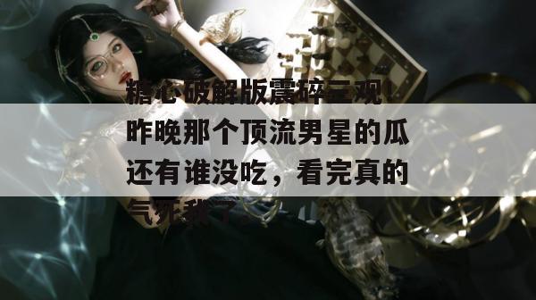 糖心破解版震碎三观！昨晚那个顶流男星的瓜还有谁没吃，看完真的气死我了。