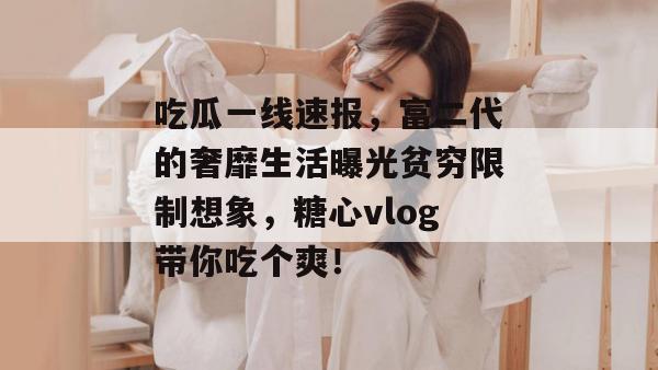 吃瓜一线速报，富二代的奢靡生活曝光贫穷限制想象，糖心vlog带你吃个爽！