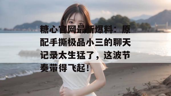 糖心官网最新爆料：原配手撕极品小三的聊天记录太生猛了，这波节奏带得飞起！
