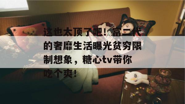 这也太顶了吧！富二代的奢靡生活曝光贫穷限制想象，糖心tv带你吃个爽！