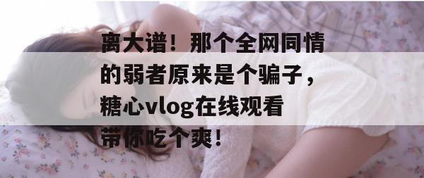 离大谱！那个全网同情的弱者原来是个骗子，糖心vlog在线观看带你吃个爽！